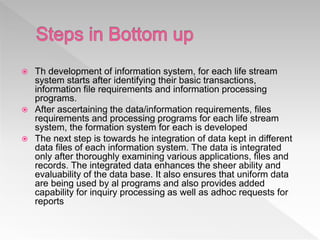  Th development of information system, for each life stream
system starts after identifying their basic transactions,
information file requirements and information processing
programs.
 After ascertaining the data/information requirements, files
requirements and processing programs for each life stream
system, the formation system for each is developed
 The next step is towards he integration of data kept in different
data files of each information system. The data is integrated
only after thoroughly examining various applications, files and
records. The integrated data enhances the sheer ability and
evaluability of the data base. It also ensures that uniform data
are being used by al programs and also provides added
capability for inquiry processing as well as adhoc requests for
reports
 