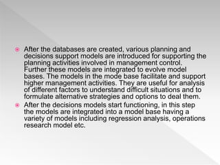  After the databases are created, various planning and
decisions support models are introduced for supporting the
planning activities involved in management control.
Further these models are integrated to evolve model
bases. The models in the mode base facilitate and support
higher management activities. They are useful for analysis
of different factors to understand difficult situations and to
formulate alternative strategies and options to deal them.
 After the decisions models start functioning, in this step
the models are integrated into a model base having a
variety of models including regression analysis, operations
research model etc.
 