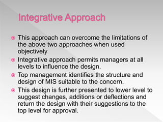  This approach can overcome the limitations of
the above two approaches when used
objectively
 Integrative approach permits managers at all
levels to influence the design.
 Top management identifies the structure and
design of MIS suitable to the concern.
 This design is further presented to lower level to
suggest changes, additions or deflections and
return the design with their suggestions to the
top level for approval.
 