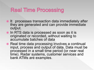  It processes transaction data immediately after
they are generated and can provide immediate
output.
 In RTS data is processed as soon as it is
originated or recorded, without waiting to
accumulate batches of data
 Real time data processing involves a continual
input, process and output of data. Data must be
processed in a small time period (or near real
time). Radar systems, customer services and
bank ATMs are examples.
 