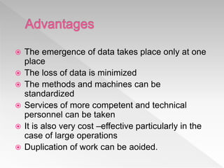  The emergence of data takes place only at one
place
 The loss of data is minimized
 The methods and machines can be
standardized
 Services of more competent and technical
personnel can be taken
 It is also very cost –effective particularly in the
case of large operations
 Duplication of work can be aoided.
 