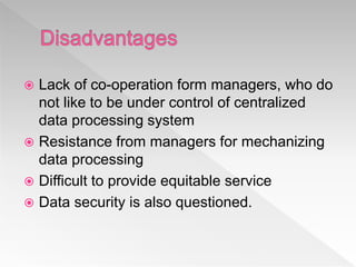  Lack of co-operation form managers, who do
not like to be under control of centralized
data processing system
 Resistance from managers for mechanizing
data processing
 Difficult to provide equitable service
 Data security is also questioned.
 