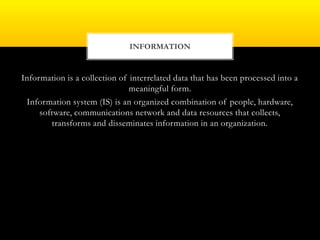 Information is a collection of interrelated data that has been processed into a
meaningful form.
Information system (IS) is an organized combination of people, hardware,
software, communications network and data resources that collects,
transforms and disseminates information in an organization.
INFORMATION
 
