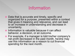  Data that is accurate and timely, specific and
organized for a purpose, presented within a context
that gives it meaning and relevance, and can lead
to an increase in understanding and decrease in
uncertainty.
 Information is valuable because it can affect
behavior, a decision, or an outcome.
 For example, if a manager is told his/her company's
net profit decreased in the past month, he/she may
use this information as a reason to cut financial
spending for the next month.
 