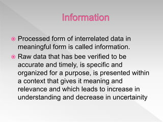  Processed form of interrelated data in
meaningful form is called information.
 Raw data that has bee verified to be
accurate and timely, is specific and
organized for a purpose, is presented within
a context that gives it meaning and
relevance and which leads to increase in
understanding and decrease in uncertainity
 