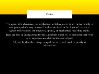 The quantities, characters, or symbols on which operations are performed by a
computer, which may be stored and transmitted in the form of electrical
signals and recorded on magnetic, optical, or mechanical recording media.
Data are raw or unorganized forms (alphabets, numbers, or symbols) that refer
to, or represent conditions, ideas or objects
All data held in the enterprise qualifies as or will need to qualify as
information
DATA
 