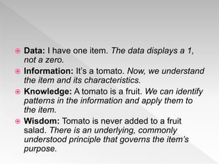  Data: I have one item. The data displays a 1,
not a zero.
 Information: It’s a tomato. Now, we understand
the item and its characteristics.
 Knowledge: A tomato is a fruit. We can identify
patterns in the information and apply them to
the item.
 Wisdom: Tomato is never added to a fruit
salad. There is an underlying, commonly
understood principle that governs the item’s
purpose.
 