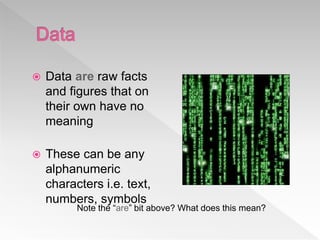  Data are raw facts
and figures that on
their own have no
meaning
 These can be any
alphanumeric
characters i.e. text,
numbers, symbols
Note the “are” bit above? What does this mean?
 