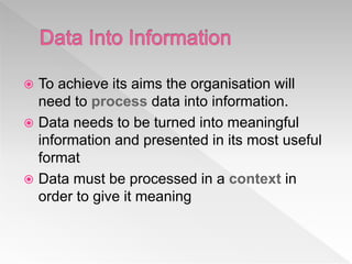  To achieve its aims the organisation will
need to process data into information.
 Data needs to be turned into meaningful
information and presented in its most useful
format
 Data must be processed in a context in
order to give it meaning
 