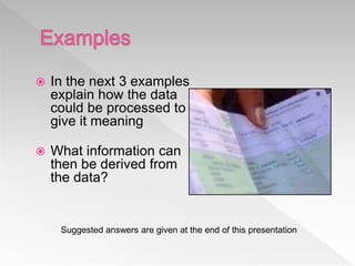  In the next 3 examples
explain how the data
could be processed to
give it meaning
 What information can
then be derived from
the data?
Suggested answers are given at the end of this presentation
 