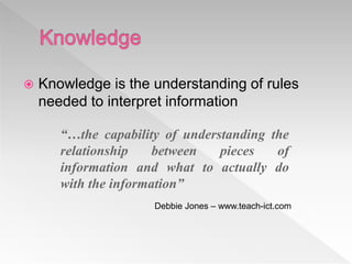  Knowledge is the understanding of rules
needed to interpret information
“…the capability of understanding the
relationship between pieces of
information and what to actually do
with the information”
Debbie Jones – www.teach-ict.com
 