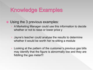  Using the 3 previous examples:
› A Marketing Manager could use this information to decide
whether or not to raise or lower price y
› Jayne’s teacher could analyse the results to determine
whether it would be worth her re-sitting a module
› Looking at the pattern of the customer’s previous gas bills
may identify that the figure is abnormally low and they are
fiddling the gas meter!!!
 