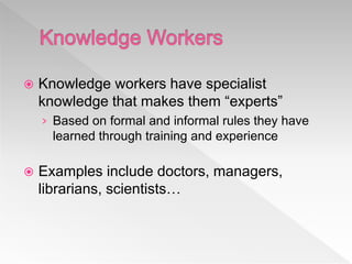  Knowledge workers have specialist
knowledge that makes them “experts”
› Based on formal and informal rules they have
learned through training and experience
 Examples include doctors, managers,
librarians, scientists…
 