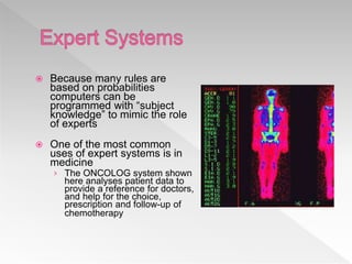  Because many rules are
based on probabilities
computers can be
programmed with “subject
knowledge” to mimic the role
of experts
 One of the most common
uses of expert systems is in
medicine
› The ONCOLOG system shown
here analyses patient data to
provide a reference for doctors,
and help for the choice,
prescription and follow-up of
chemotherapy
 