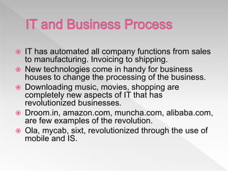  IT has automated all company functions from sales
to manufacturing. Invoicing to shipping.
 New technologies come in handy for business
houses to change the processing of the business.
 Downloading music, movies, shopping are
completely new aspects of IT that has
revolutionized businesses.
 Droom.in, amazon.com, muncha.com, alibaba.com,
are few examples of the revolution.
 Ola, mycab, sixt, revolutionized through the use of
mobile and IS.
 