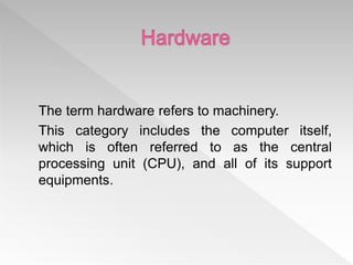 The term hardware refers to machinery.
This category includes the computer itself,
which is often referred to as the central
processing unit (CPU), and all of its support
equipments.
 
