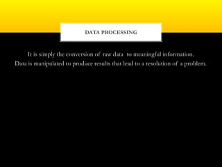 It is simply the conversion of raw data to meaningful information.
Data is manipulated to produce results that lead to a resolution of a problem.
DATA PROCESSING
 