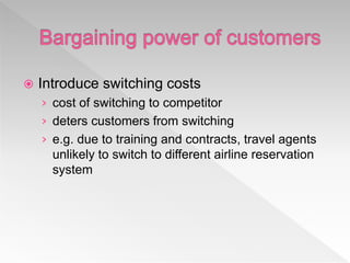  Introduce switching costs
› cost of switching to competitor
› deters customers from switching
› e.g. due to training and contracts, travel agents
unlikely to switch to different airline reservation
system
 