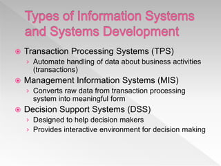  Transaction Processing Systems (TPS)
› Automate handling of data about business activities
(transactions)
 Management Information Systems (MIS)
› Converts raw data from transaction processing
system into meaningful form
 Decision Support Systems (DSS)
› Designed to help decision makers
› Provides interactive environment for decision making
 