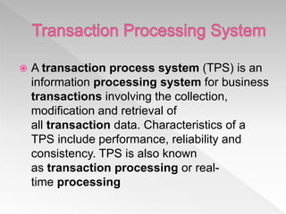  A transaction process system (TPS) is an
information processing system for business
transactions involving the collection,
modification and retrieval of
all transaction data. Characteristics of a
TPS include performance, reliability and
consistency. TPS is also known
as transaction processing or real-
time processing
 
