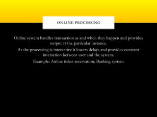 Online system handles transaction as and when they happen and provides
output at the particular instance.
As the processing is interactive it lowers delays and provides constant
interaction between user and the system.
Example: Airline ticket reservation, Banking system
ONLINE PROCESSING
 