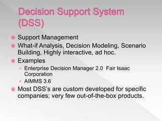  Support Management
 What-if Analysis, Decision Modeling, Scenario
Building, Highly interactive, ad hoc.
 Examples
› Enterprise Decision Manager 2.0 Fair Isaac
Corporation
› AIMMS 3.6
 Most DSS’s are custom developed for specific
companies; very few out-of-the-box products.
 