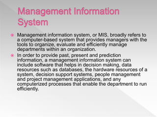  Management information system, or MIS, broadly refers to
a computer-based system that provides managers with the
tools to organize, evaluate and efficiently manage
departments within an organization.
 In order to provide past, present and prediction
information, a management information system can
include software that helps in decision making, data
resources such as databases, the hardware resources of a
system, decision support systems, people management
and project management applications, and any
computerized processes that enable the department to run
efficiently.
 