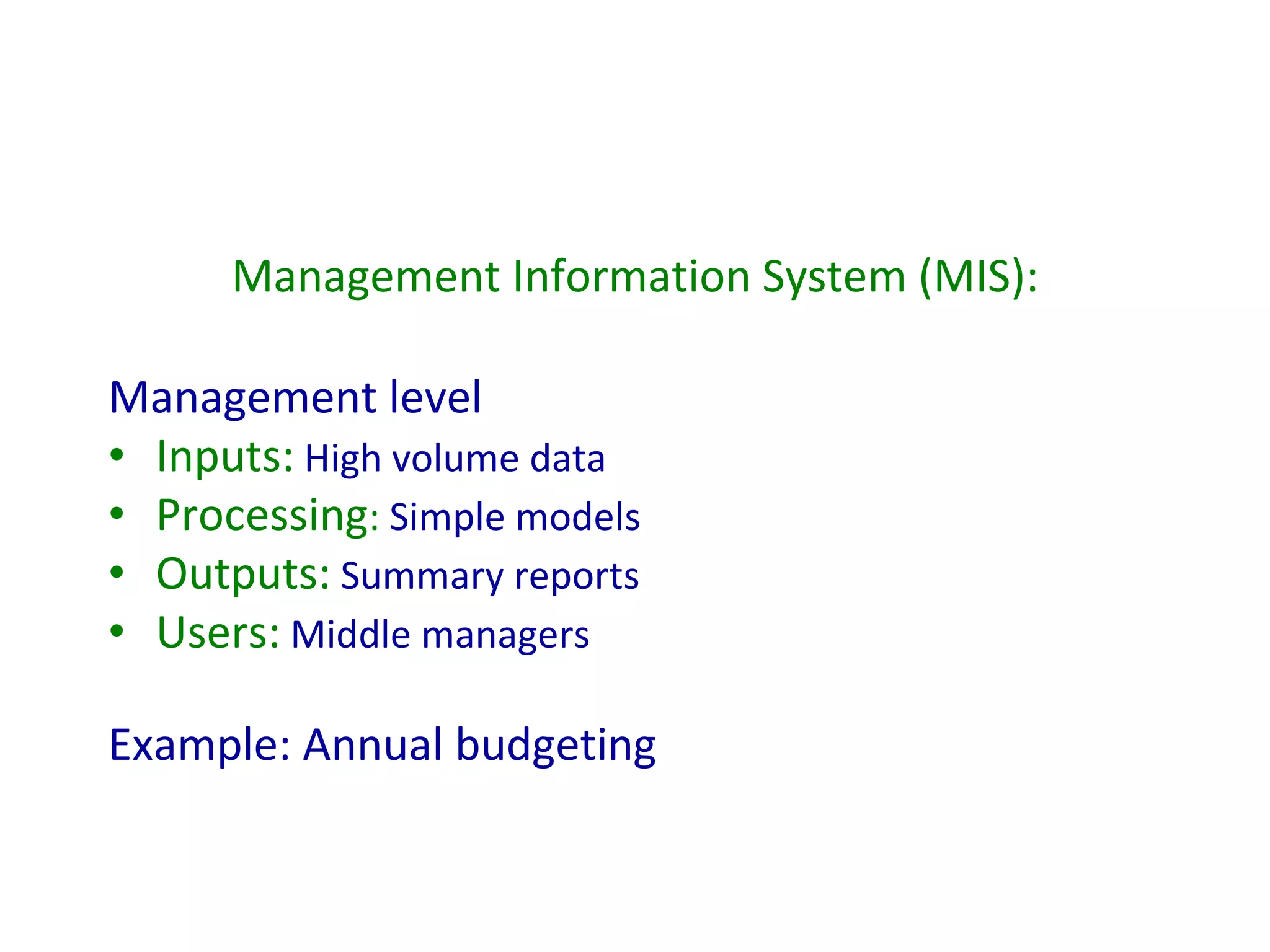Management Information System (MIS): Management level Inputs:  High volume data Processing :  Simple models Outputs:  Summary reports Users:  Middle managers Example: Annual budgeting 