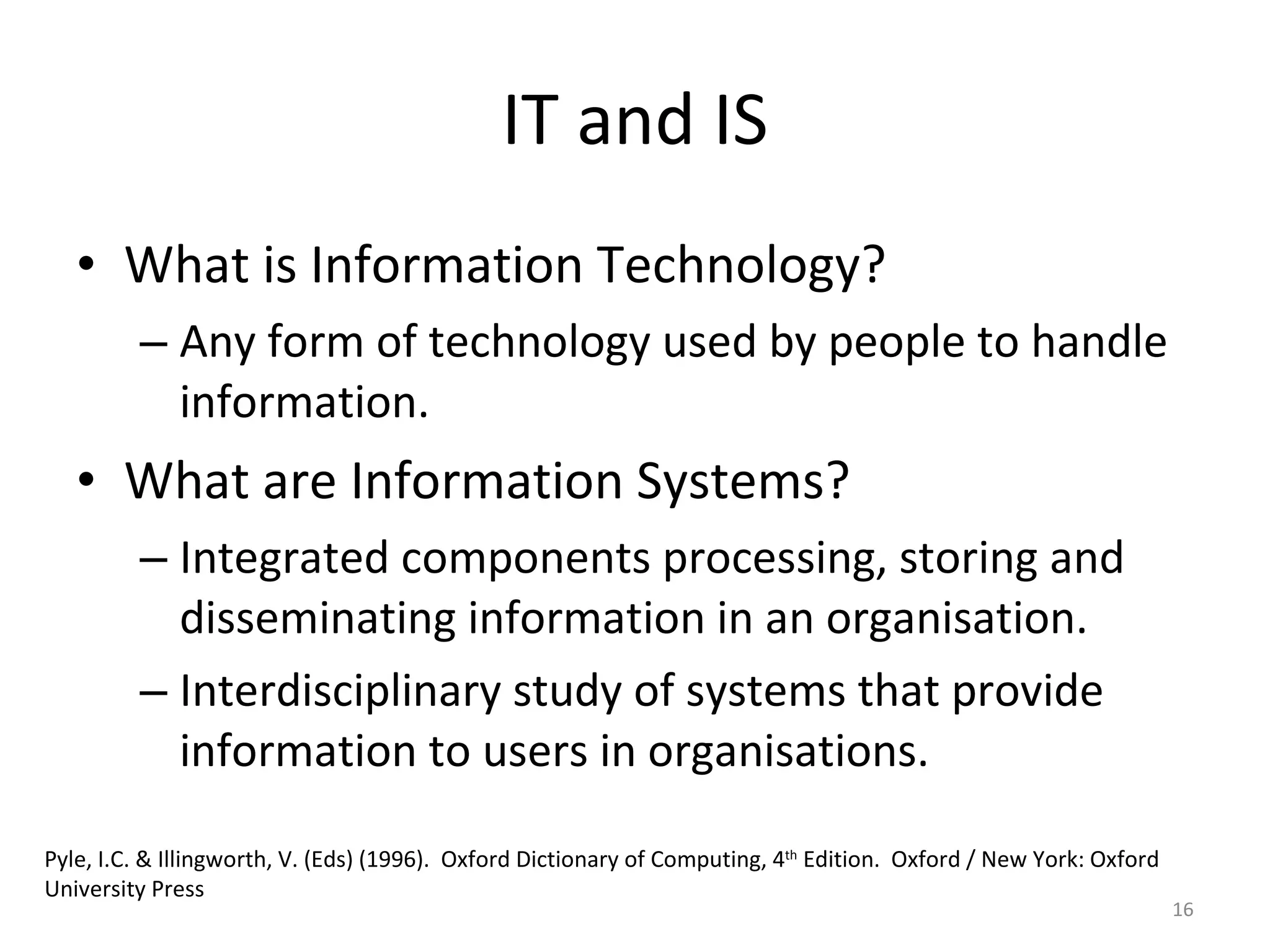 IT and IS What is Information Technology? Any form of technology used by people to handle information. What are Information Systems? Integrated components processing, storing and disseminating information in an organisation. Interdisciplinary study of systems that provide information to users in organisations. Pyle, I.C. & Illingworth, V. (Eds) (1996).  Oxford Dictionary of Computing, 4 th  Edition.  Oxford / New York: Oxford University Press 
