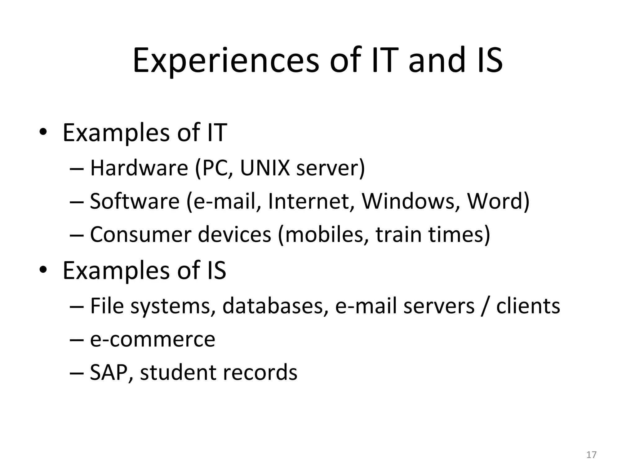 Experiences of IT and IS Examples of IT Hardware (PC, UNIX server) Software (e-mail, Internet, Windows, Word) Consumer devices (mobiles, train times) Examples of IS File systems, databases, e-mail servers / clients e-commerce SAP, student records 