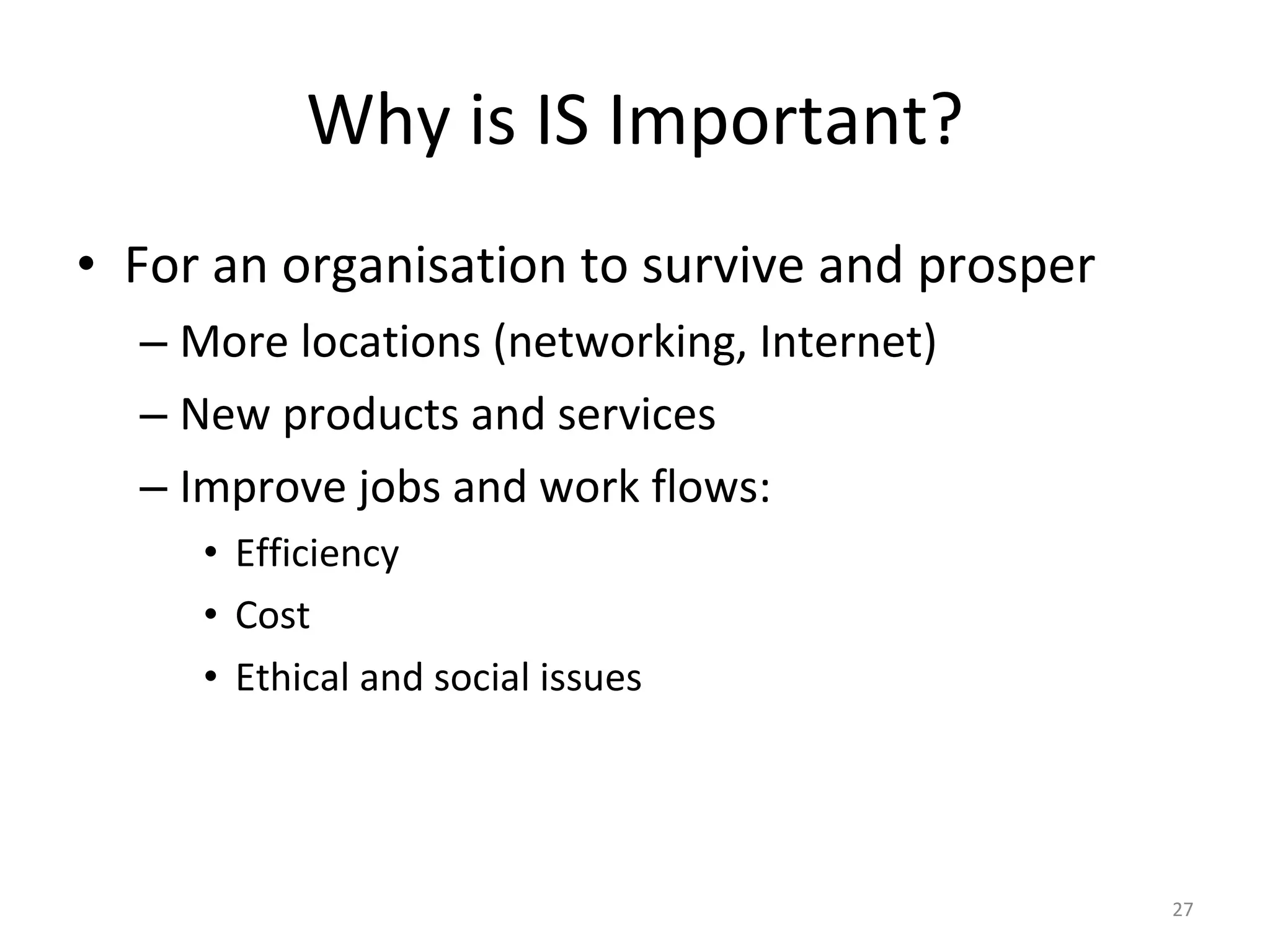 Why is IS Important? For an organisation to survive and prosper More locations (networking, Internet) New products and services Improve jobs and work flows: Efficiency Cost Ethical and social issues 