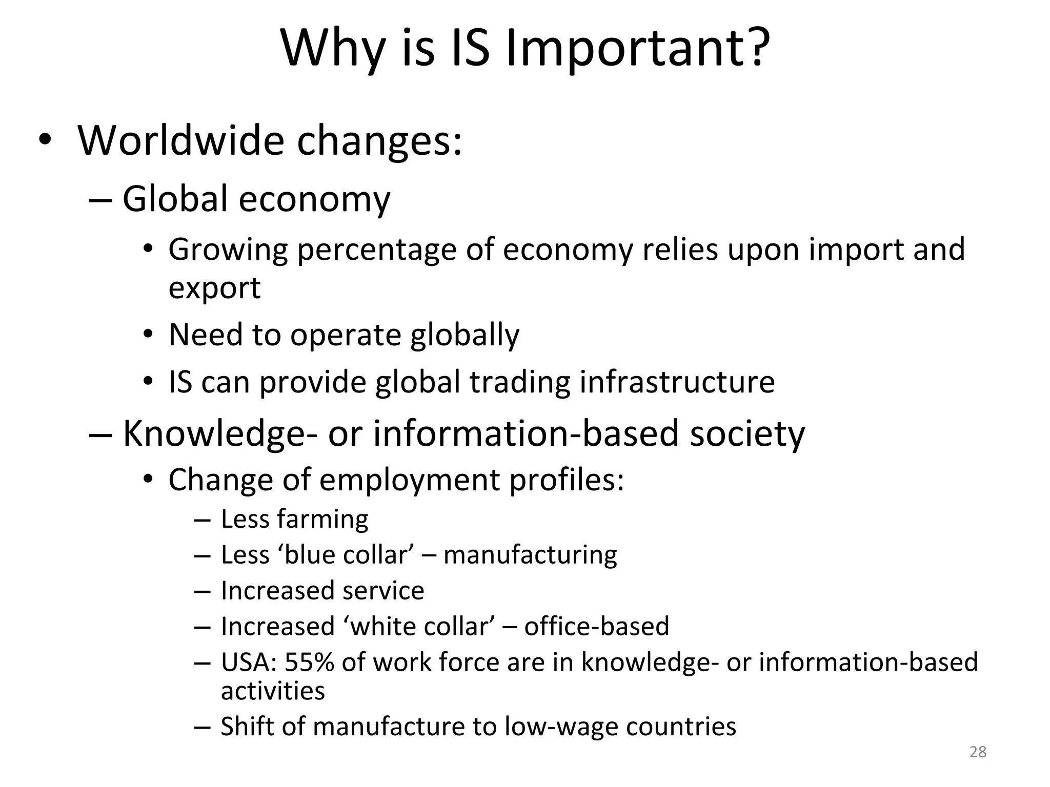 Why is IS Important? Worldwide changes: Global economy Growing percentage of economy relies upon import and export Need to operate globally IS can provide global trading infrastructure Knowledge- or information-based society Change of employment profiles: Less farming Less ‘blue collar’ – manufacturing Increased service Increased ‘white collar’ – office-based USA: 55% of work force are in knowledge- or information-based activities Shift of manufacture to low-wage countries 