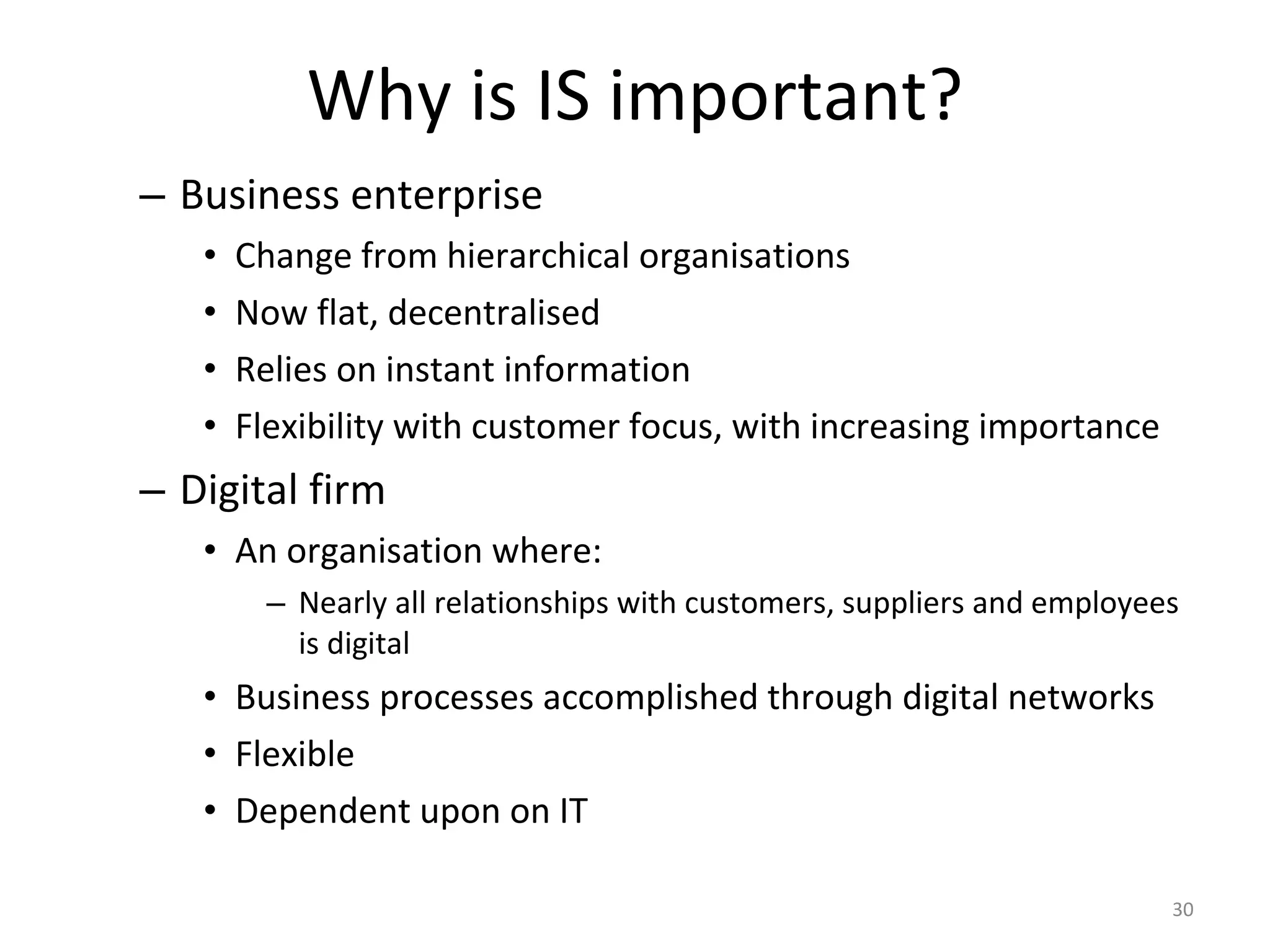 Why is IS important? Business enterprise Change from hierarchical organisations Now flat, decentralised Relies on instant information Flexibility with customer focus, with increasing importance Digital firm An organisation where: Nearly all relationships with customers, suppliers and employees is digital Business processes accomplished through digital networks Flexible Dependent upon on IT 