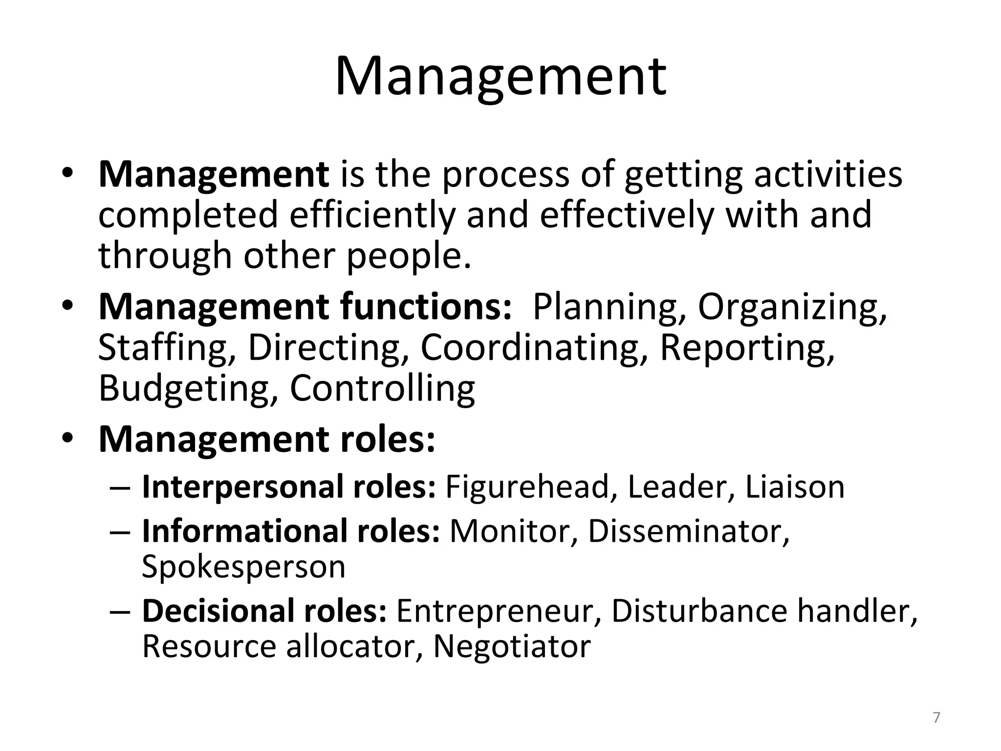 Management Management  is the process of getting activities completed efficiently and effectively with and through other people. Management functions:   Planning, Organizing, Staffing, Directing, Coordinating, Reporting, Budgeting, Controlling Management roles:   Interpersonal roles:  Figurehead, Leader, Liaison Informational roles:  Monitor, Disseminator, Spokesperson Decisional roles:  Entrepreneur, Disturbance handler, Resource allocator, Negotiator 