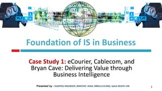 Foundation of IS in Business
Case Study 1: eCourier, Cablecom, and
Bryan Cave: Delivering Value through
Business Intelligence
Presented by : DJAKPOU NGANSOP, MANTHO ASAH, MBELLA ELONG, Sylvie KEAFO–ON 1
 