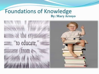 Foundations of Knowledge  By: Mary Arroyo By: Mary Arroyo 