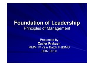 Foundation of Leadership
   Principles of Management

           Presented by
         Xavier Prakash
     MMM 1st Year Batch II JBIMS
             2007-2010
 