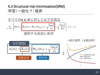 12
4.3 Structural risk minimization(SRM)
学習（一般化？）境界
すべてのℎ ∈ ℋに対して以下が成立
選択する仮説に依存
目的関数
経験誤差 罰則項
一般化境界（ 𝑘増加時）
 
