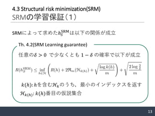 13
4.3 Structural risk minimization(SRM)
SRMの学習保証（１）
SRMによって求めたℎ 𝑆
SRM
は以下の関係が成立
Th. 4.2(SRM Learning guarantee)
任意の𝛿 > 0 で少なくとも 1 − 𝛿 の確率で以下が成立
ℋ𝑘(ℎ): 𝑘(ℎ)番目の仮説集合
𝑘(ℎ): ℎを含むℋ𝑘のうち，最小のインデックスを返す
 