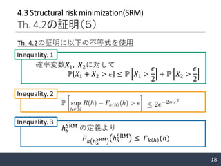 18
4.3 Structural risk minimization(SRM)
Th. 4.2の証明（５）
Th. 4.2の証明に以下の不等式を使用
確率変数𝑋1, 𝑋2に対して
ℙ 𝑋1 + 𝑋2 > 𝜖 ≤ ℙ 𝑋1 >
𝜖
2
+ ℙ 𝑋2 >
𝜖
2
Inequality. 1
𝐹 𝑘 ℎ 𝑆
SRM ℎ 𝑆
SRM
≤ 𝐹 𝑘 ℎ (ℎ)
ℎ 𝑆
SRM
の定義より
Inequality. 2
Inequality. 3
 