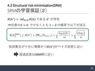 21
4.3 Structural risk minimization(SRM)
SRMの学習保証（２）
𝑅 ℎ∗
= infℎ∈ℋ 𝑅 ℎ である ℎ∗
が存在
⇒任意の𝛿 > 0 で少なくとも 1 − 𝛿 の確率で以下が成立
仮説集合が十分に複雑かつ𝑅 ℎ∗
がベイズ誤差に近い
超過誤差はSRM解に近い
 