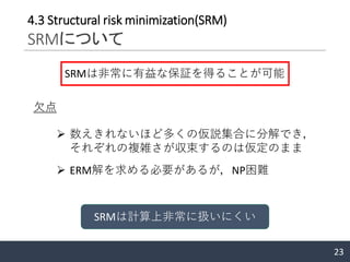 23
4.3 Structural risk minimization(SRM)
SRMについて
SRMは非常に有益な保証を得ることが可能
欠点
➢ 数えきれないほど多くの仮説集合に分解でき，
それぞれの複雑さが収束するのは仮定のまま
➢ ERM解を求める必要があるが，NP困難
SRMは計算上非常に扱いにくい
 