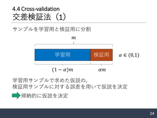 4.4 Cross-validation
交差検証法（1）
24
サンプルを学習用と検証用に分割
学習用 検証用
𝑚
(1 − 𝛼)𝑚 𝛼𝑚
𝛼 ∈ (0,1)
学習用サンプルで求めた仮説の，
検証用サンプルに対する誤差を用いて仮説を決定
帰納的に仮説を決定
 