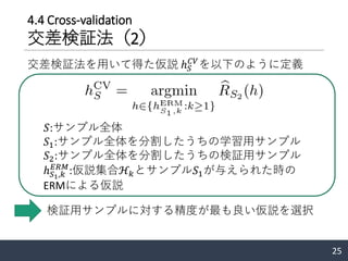 4.4 Cross-validation
交差検証法（2）
交差検証法を用いて得た仮説 ℎ 𝑆
𝐶𝑉
を以下のように定義
25
𝑆:サンプル全体
𝑆1:サンプル全体を分割したうちの学習用サンプル
𝑆2:サンプル全体を分割したうちの検証用サンプル
ℎ 𝑆1,𝑘
𝐸𝑅𝑀
:仮説集合ℋ𝑘とサンプル𝑆1が与えられた時の
ERMによる仮説
検証用サンプルに対する精度が最も良い仮説を選択
 
