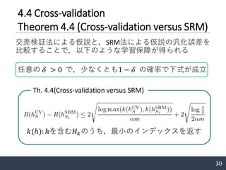 4.4 Cross-validation
Theorem 4.4 (Cross-validation versus SRM)
交差検証法による仮説と，SRM法による仮説の汎化誤差を
比較することで，以下のような学習保障が得られる
30
Th. 4.4(Cross-validation versus SRM)
任意の 𝛿 > 0 で，少なくとも1 − 𝛿 の確率で下式が成立
𝑘(ℎ): ℎを含む𝐻 𝑘のうち，最小のインデックスを返す
 
