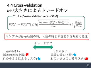 4.4 Cross-validation
αの大きさによるトレードオフ
35
αが小さい
誤差の差の上限:
𝑆1の小ささによるリスク:
Th. 4.4(Cross-validation versus SRM)
αが大きい
誤差の差の上限:
𝑆1の小ささによるリスク:
トレードオフ
サンプルが(1−α)m個の時， m個の時より性能が落ちる可能性
 