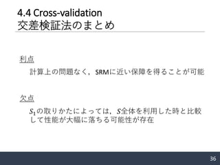 4.4 Cross-validation
交差検証法のまとめ
36
利点
計算上の問題なく，SRMに近い保障を得ることが可能
欠点
𝑆1の取りかたによっては，𝑆全体を利用した時と比較
して性能が大幅に落ちる可能性が存在
 