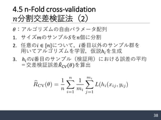 4.5 n-Fold cross-validation
𝑛分割交差検証法（2）
𝜃：アルゴリズムの自由パラメータ配列
1. サイズ𝑚のサンプル𝑆を𝑛個に分割
2. 任意の𝑖 ∈ [𝑛]について，𝑖番目以外のサンプル群を
用いてアルゴリズムを学習，仮説ℎ𝑖を生成
3. ℎ𝑖の𝑖番目のサンプル（検証用）における誤差の平均
＝交差検証誤差 ෠𝑅CV(𝜃)を算出
38
 
