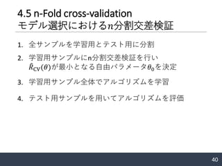 4.5 n-Fold cross-validation
モデル選択における𝑛分割交差検証
1. 全サンプルを学習用とテスト用に分割
2. 学習用サンプルにn分割交差検証を行い
෠𝑅CV(𝜃)が最小となる自由パラメータ𝜃0を決定
3. 学習用サンプル全体でアルゴリズムを学習
4. テスト用サンプルを用いてアルゴリズムを評価
40
 