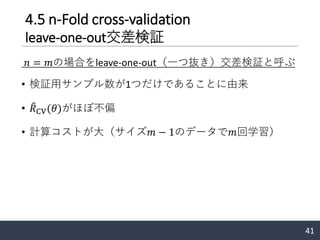 4.5 n-Fold cross-validation
leave-one-out交差検証
𝑛 = 𝑚の場合をleave-one-out（一つ抜き）交差検証と呼ぶ
• 検証用サンプル数が1つだけであることに由来
• ෠𝑅CV(𝜃)がほぼ不偏
• 計算コストが大（サイズ𝑚 − 1のデータで𝑚回学習）
41
 
